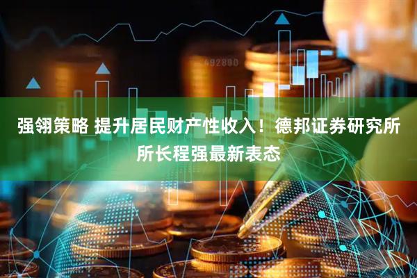 强翎策略 提升居民财产性收入！德邦证券研究所所长程强最新表态