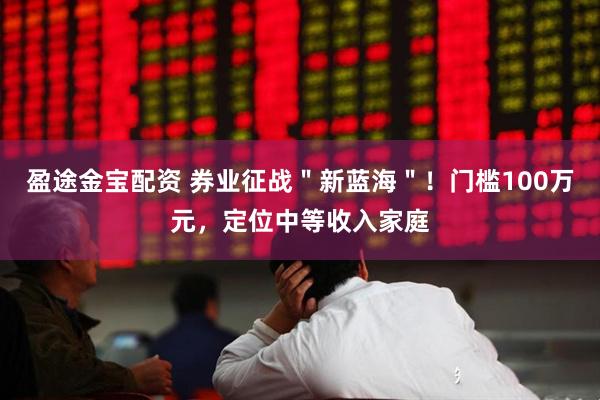 盈途金宝配资 券业征战＂新蓝海＂！门槛100万元，定位中等收入家庭