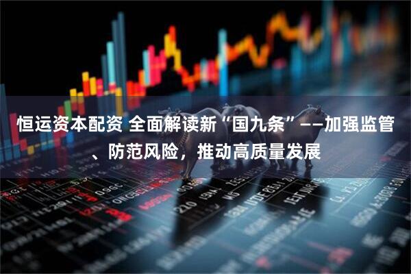 恒运资本配资 全面解读新“国九条”——加强监管、防范风险，推动高质量发展