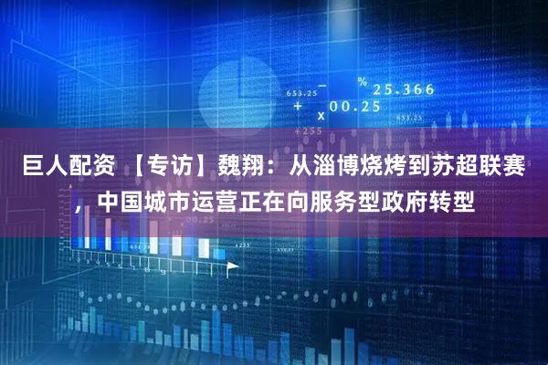巨人配资 【专访】魏翔：从淄博烧烤到苏超联赛，中国城市运营正在向服务型政府转型