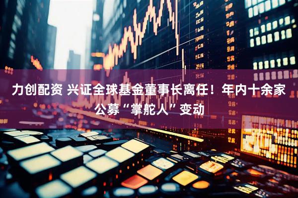 力创配资 兴证全球基金董事长离任！年内十余家公募“掌舵人”变动
