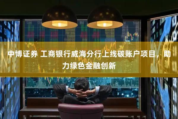 中博证券 工商银行威海分行上线碳账户项目，助力绿色金融创新