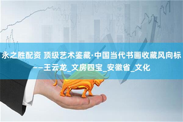 永之胜配资 顶级艺术鉴藏·中国当代书画收藏风向标——王云龙_文房四宝_安徽省_文化