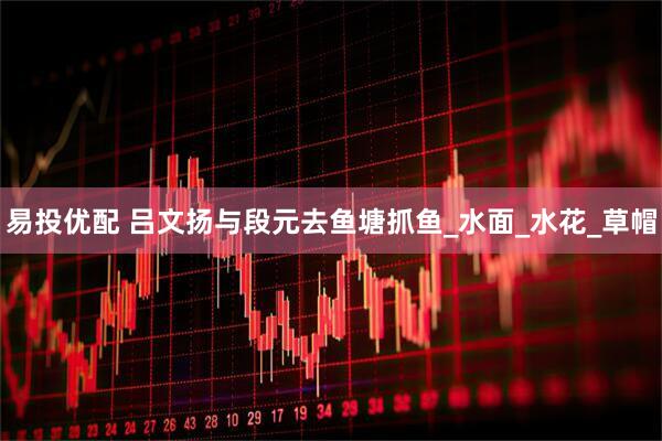 易投优配 吕文扬与段元去鱼塘抓鱼_水面_水花_草帽