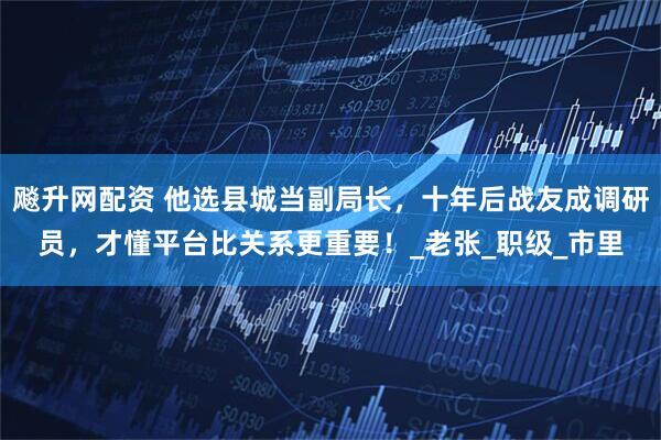 飚升网配资 他选县城当副局长，十年后战友成调研员，才懂平台比关系更重要！_老张_职级_市里
