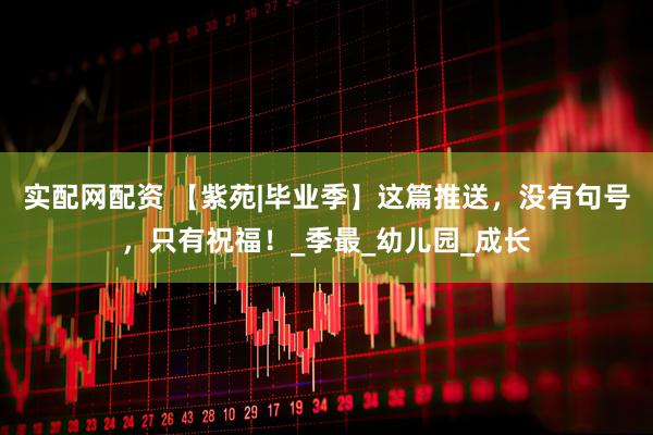 实配网配资 【紫苑|毕业季】这篇推送，没有句号，只有祝福！_季最_幼儿园_成长