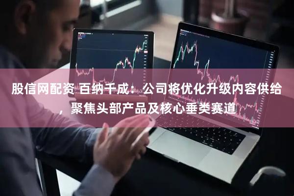股信网配资 百纳千成：公司将优化升级内容供给，聚焦头部产品及核心垂类赛道