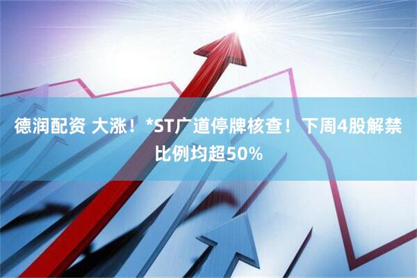 德润配资 大涨！*ST广道停牌核查！下周4股解禁比例均超50%