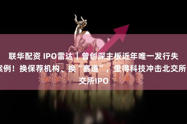 联华配资 IPO雷达｜曾创深主板近年唯一发行失败案例！换保荐机构、换“赛道”，里得科技冲击北交所IPO