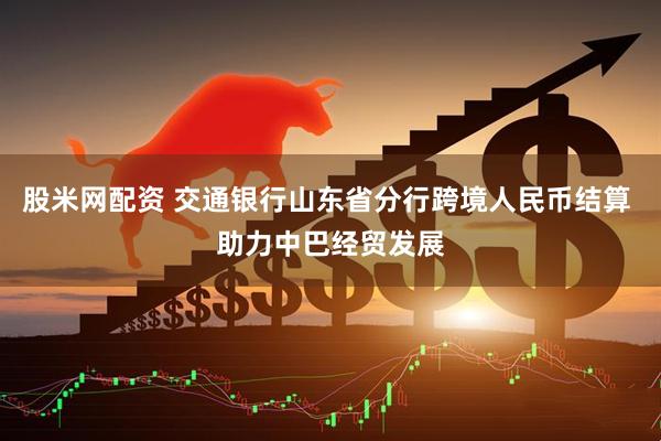 股米网配资 交通银行山东省分行跨境人民币结算 助力中巴经贸发展
