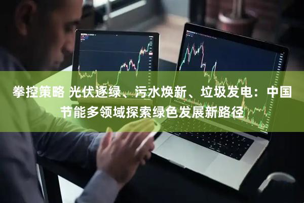拳控策略 光伏逐绿、污水焕新、垃圾发电：中国节能多领域探索绿色发展新路径