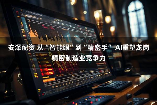 安泽配资 从“智能眼”到“精密手” AI重塑龙岗精密制造业竞争力