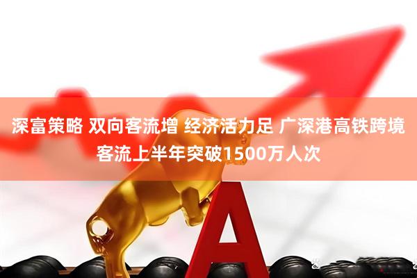 深富策略 双向客流增 经济活力足 广深港高铁跨境客流上半年突破1500万人次