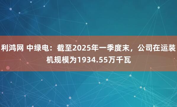 利鸿网 中绿电：截至2025年一季度末，公司在运装机规模为1934.55万千瓦