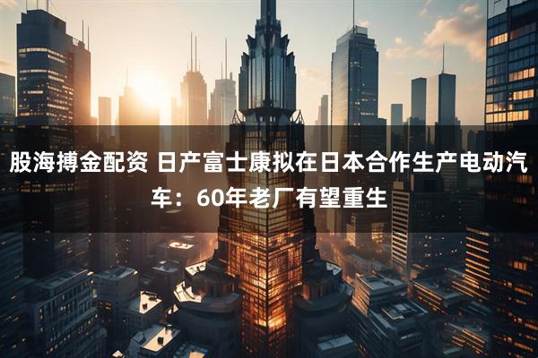 股海搏金配资 日产富士康拟在日本合作生产电动汽车：60年老厂有望重生