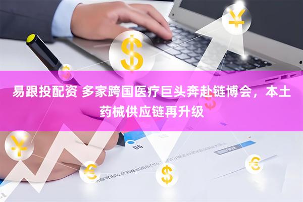易跟投配资 多家跨国医疗巨头奔赴链博会，本土药械供应链再升级