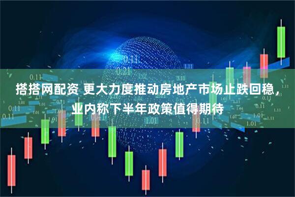 搭搭网配资 更大力度推动房地产市场止跌回稳，业内称下半年政策值得期待