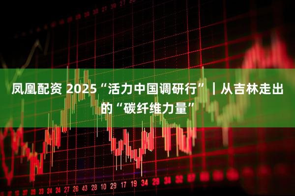 凤凰配资 2025“活力中国调研行”｜从吉林走出的“碳纤维力量”