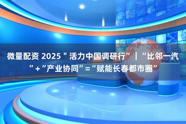 微量配资 2025＂活力中国调研行”｜“比邻一汽”+“产业协同”=“赋能长春都市圈”