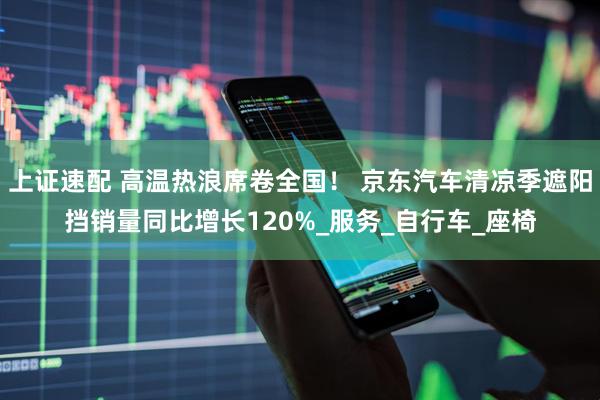 上证速配 高温热浪席卷全国！ 京东汽车清凉季遮阳挡销量同比增长120%_服务_自行车_座椅