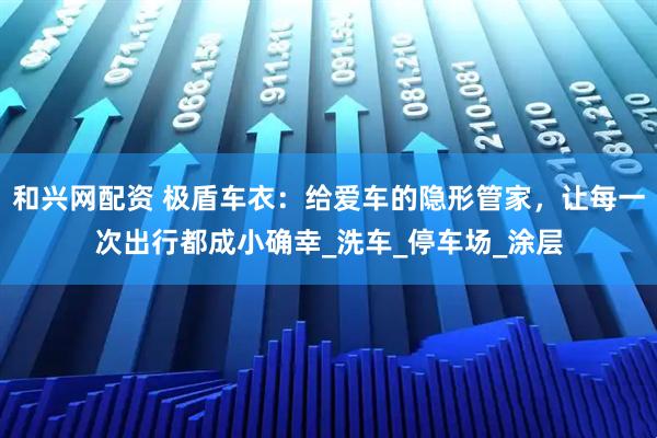 和兴网配资 极盾车衣：给爱车的隐形管家，让每一次出行都成小确幸_洗车_停车场_涂层