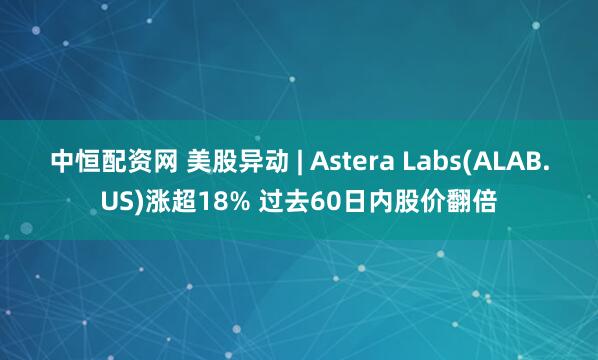 中恒配资网 美股异动 | Astera Labs(ALAB.US)涨超18% 过去60日内股价翻倍