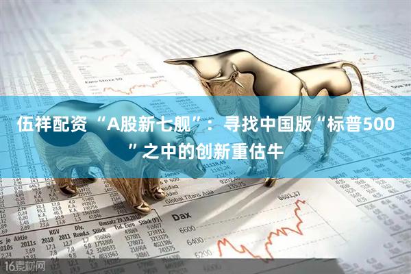 伍祥配资 “A股新七舰”：寻找中国版“标普500”之中的创新重估牛