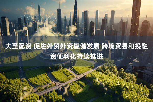 大圣配资 促进外贸外资稳健发展 跨境贸易和投融资便利化持续推进