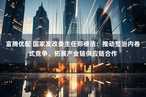 富腾优配 国家发改委主任郑栅洁：推动整治内卷式竞争、拓展产业链供应链合作