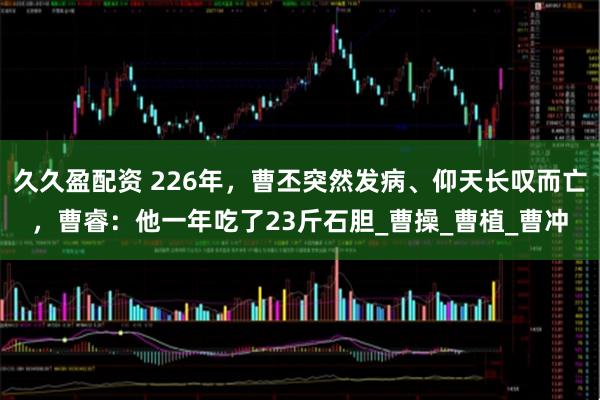 久久盈配资 226年，曹丕突然发病、仰天长叹而亡，曹睿：他一年吃了23斤石胆_曹操_曹植_曹冲