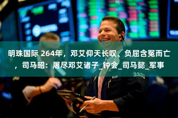 明珠国际 264年，邓艾仰天长叹、负屈含冤而亡，司马昭：屠尽邓艾诸子_钟会_司马懿_军事