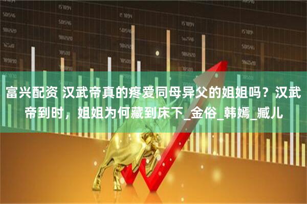 富兴配资 汉武帝真的疼爱同母异父的姐姐吗？汉武帝到时，姐姐为何藏到床下_金俗_韩嫣_臧儿