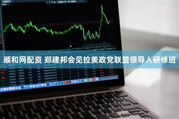 顺和网配资 郑建邦会见拉美政党联盟领导人研修班