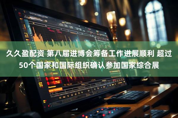 久久盈配资 第八届进博会筹备工作进展顺利 超过50个国家和国际组织确认参加国家综合展