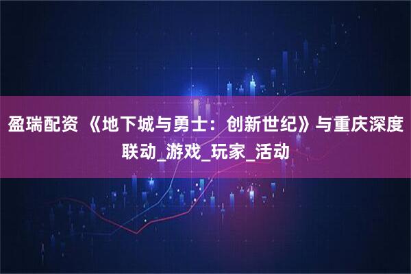 盈瑞配资 《地下城与勇士：创新世纪》与重庆深度联动_游戏_玩家_活动