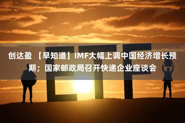 创达盈 【早知道】IMF大幅上调中国经济增长预期；国家邮政局召开快递企业座谈会