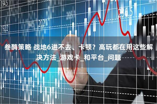 叁酶策略 战地6进不去、卡顿？高玩都在用这些解决方法_游戏卡_和平台_问题