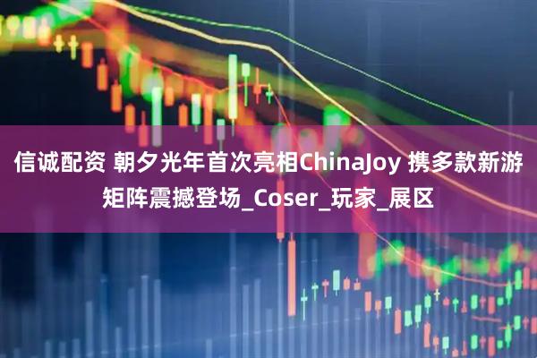 信诚配资 朝夕光年首次亮相ChinaJoy 携多款新游矩阵震撼登场_Coser_玩家_展区