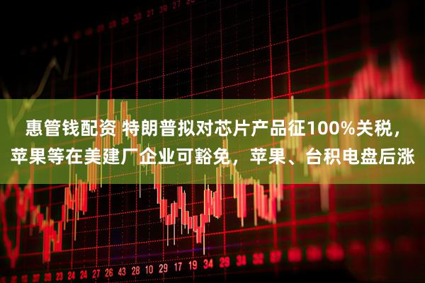 惠管钱配资 特朗普拟对芯片产品征100%关税，苹果等在美建厂企业可豁免，苹果、台积电盘后涨