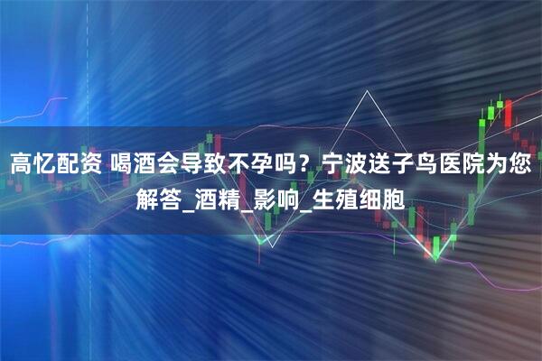 高忆配资 喝酒会导致不孕吗？宁波送子鸟医院为您解答_酒精_影响_生殖细胞