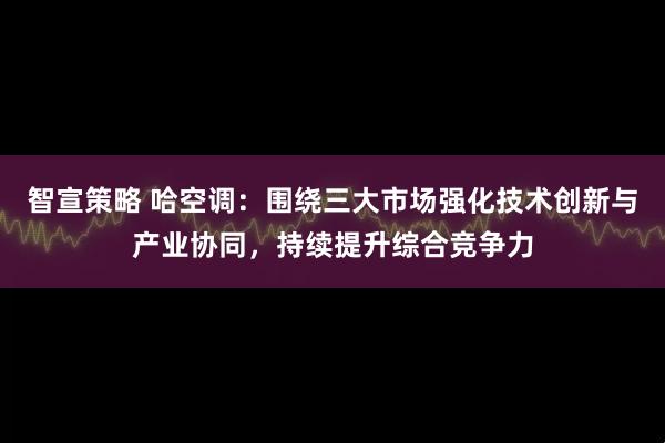 智宣策略 哈空调：围绕三大市场强化技术创新与产业协同，持续提升综合竞争力