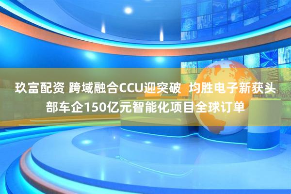 玖富配资 跨域融合CCU迎突破  均胜电子新获头部车企150亿元智能化项目全球订单