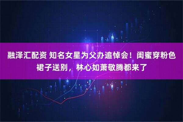融泽汇配资 知名女星为父办追悼会！闺蜜穿粉色裙子送别，林心如萧敬腾都来了