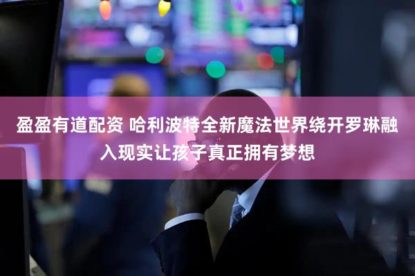 盈盈有道配资 哈利波特全新魔法世界绕开罗琳融入现实让孩子真正拥有梦想